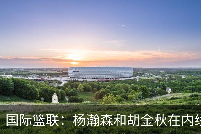 国际篮联：杨瀚森和胡金秋在内线站稳脚跟 中国队篮板和内线得分将压倒对手