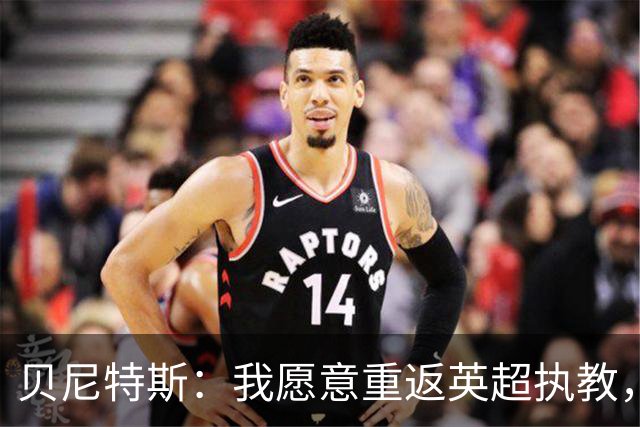 贝尼特斯：我愿意重返英超执教，任何能留在欧洲的联赛都可以