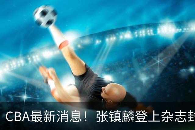 CBA最新消息！张镇麟登上杂志封面，山东欲内外线补强，广厦续约两大锋线